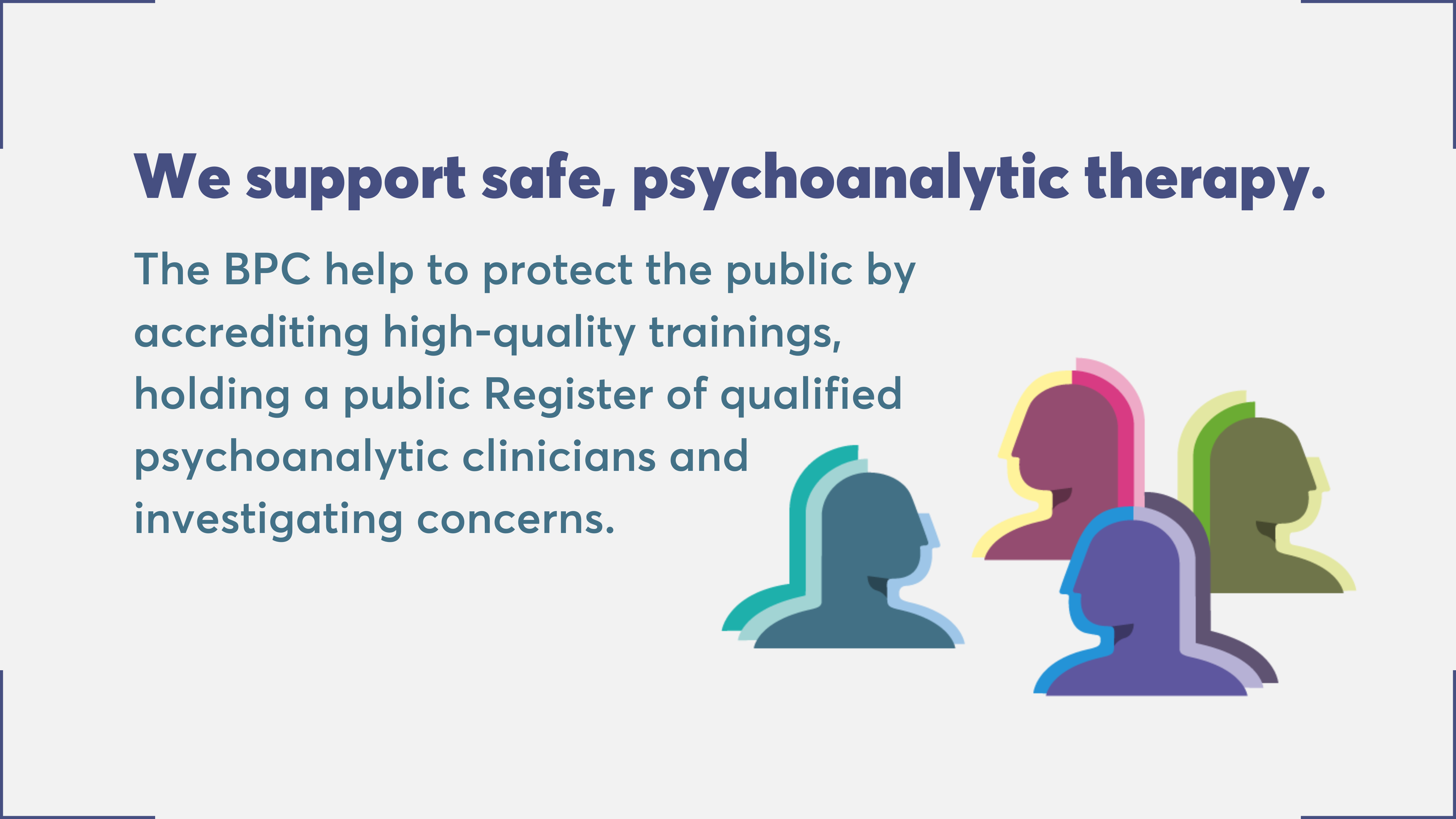 We support safe, psychoanalytic therapy. The BPC help to protect the public by accrediting high-quality trainings, holding a public Register of qualified psychoanalytic clinicians and investigating converns.